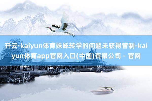 开云·kaiyun体育妹妹转学的问题未获得管制-kaiyun体育app官网入口(中国)有限公司 - 官网