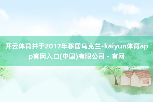 开云体育并于2017年移居乌克兰-kaiyun体育app官网入口(中国)有限公司 - 官网