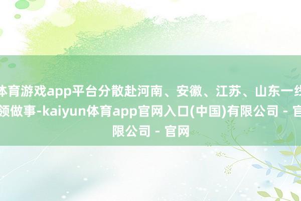 体育游戏app平台分散赴河南、安徽、江苏、山东一线率领做事-kaiyun体育app官网入口(中国)有限公司 - 官网