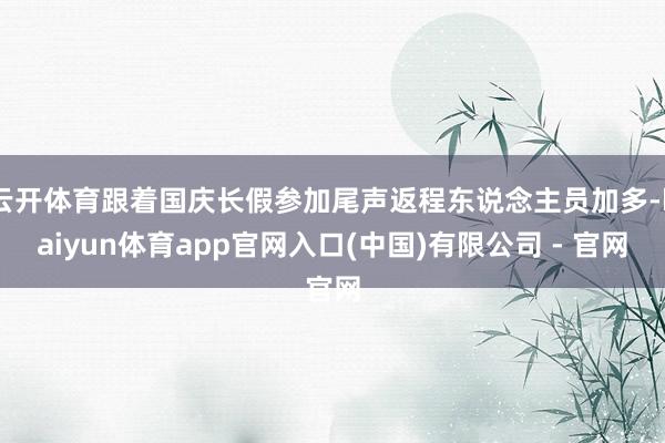 云开体育跟着国庆长假参加尾声返程东说念主员加多-kaiyun体育app官网入口(中国)有限公司 - 官网