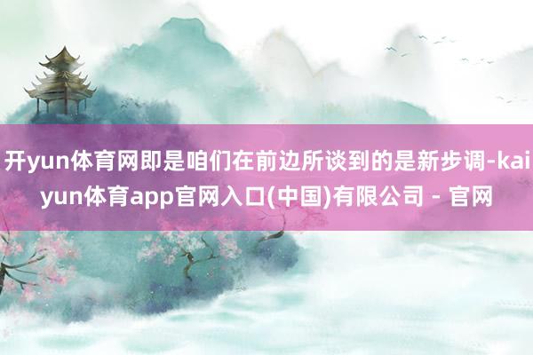 开yun体育网即是咱们在前边所谈到的是新步调-kaiyun体育app官网入口(中国)有限公司 - 官网