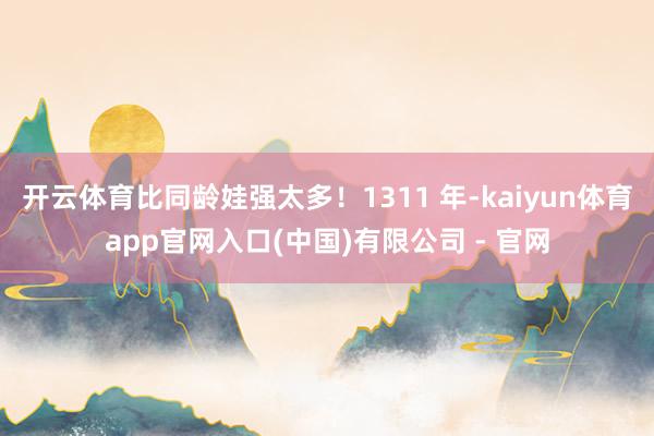 开云体育比同龄娃强太多！1311 年-kaiyun体育app官网入口(中国)有限公司 - 官网