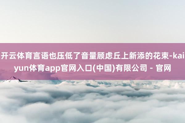 开云体育言语也压低了音量顾虑丘上新添的花束-kaiyun体育app官网入口(中国)有限公司 - 官网