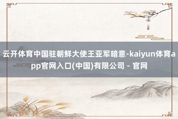 云开体育中国驻朝鲜大使王亚军暗意-kaiyun体育app官网入口(中国)有限公司 - 官网