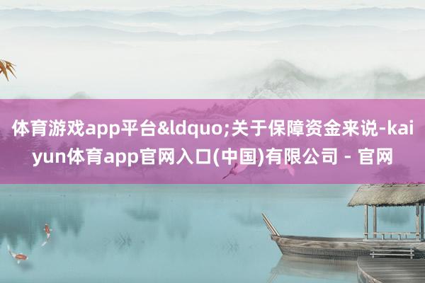体育游戏app平台&ldquo;关于保障资金来说-kaiyun体育app官网入口(中国)有限公司 - 官网
