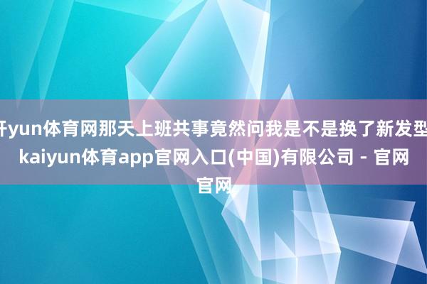 开yun体育网那天上班共事竟然问我是不是换了新发型-kaiyun体育app官网入口(中国)有限公司 - 官网