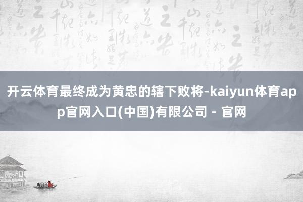 开云体育最终成为黄忠的辖下败将-kaiyun体育app官网入口(中国)有限公司 - 官网