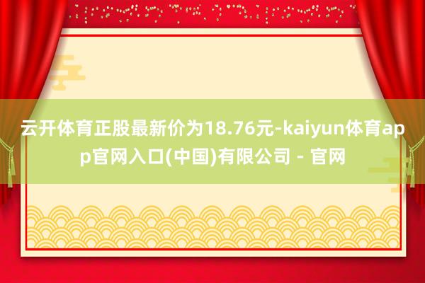 云开体育正股最新价为18.76元-kaiyun体育app官网入口(中国)有限公司 - 官网