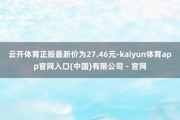 云开体育正股最新价为27.46元-kaiyun体育app官网入口(中国)有限公司 - 官网