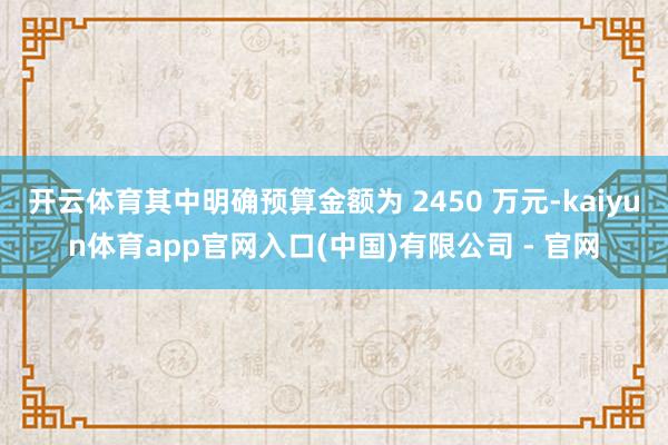开云体育其中明确预算金额为 2450 万元-kaiyun体育app官网入口(中国)有限公司 - 官网