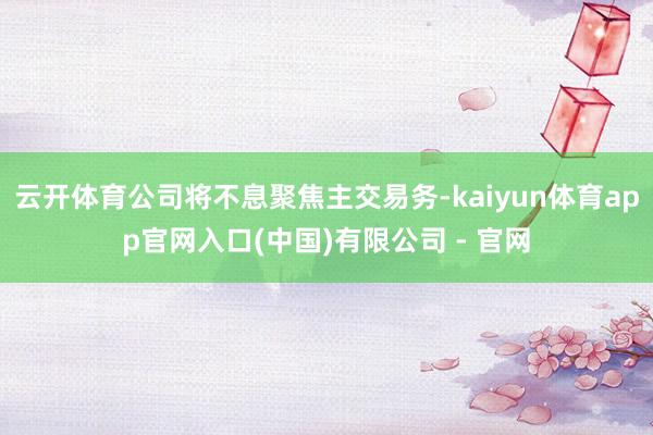 云开体育公司将不息聚焦主交易务-kaiyun体育app官网入口(中国)有限公司 - 官网