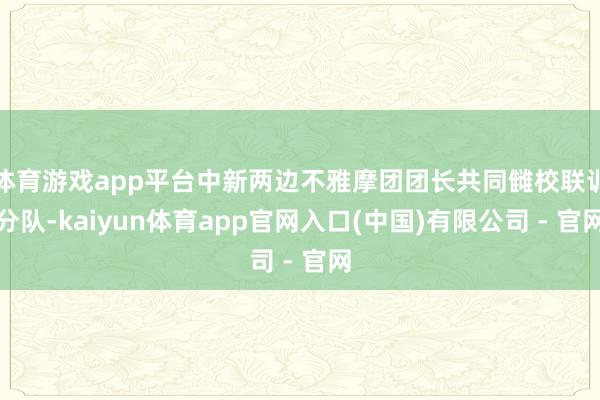 体育游戏app平台中新两边不雅摩团团长共同雠校联训分队-kaiyun体育app官网入口(中国)有限公司 - 官网