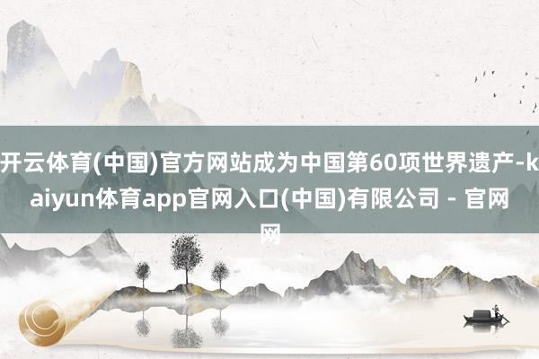 开云体育(中国)官方网站成为中国第60项世界遗产-kaiyun体育app官网入口(中国)有限公司 - 官网