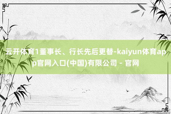 云开体育1董事长、行长先后更替-kaiyun体育app官网入口(中国)有限公司 - 官网