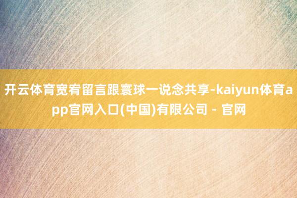 开云体育宽宥留言跟寰球一说念共享-kaiyun体育app官网入口(中国)有限公司 - 官网