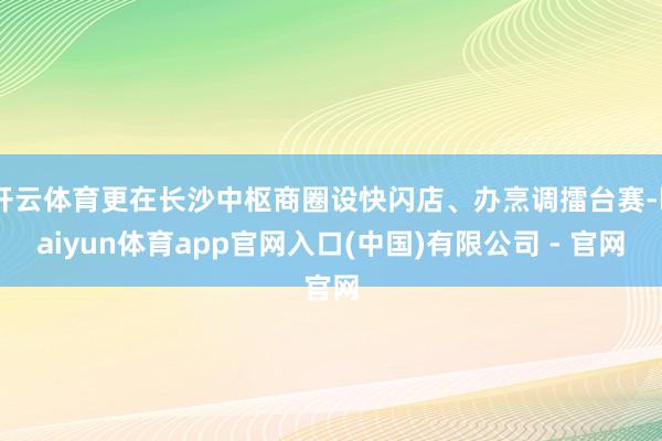 开云体育更在长沙中枢商圈设快闪店、办烹调擂台赛-kaiyun体育app官网入口(中国)有限公司 - 官网