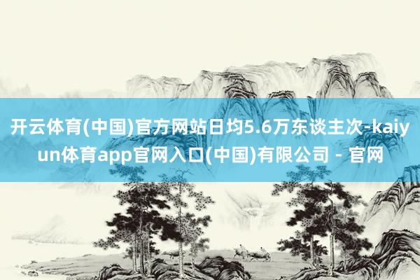 开云体育(中国)官方网站日均5.6万东谈主次-kaiyun体育app官网入口(中国)有限公司 - 官网