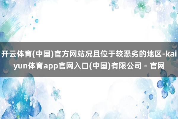 开云体育(中国)官方网站况且位于较恶劣的地区-kaiyun体育app官网入口(中国)有限公司 - 官网