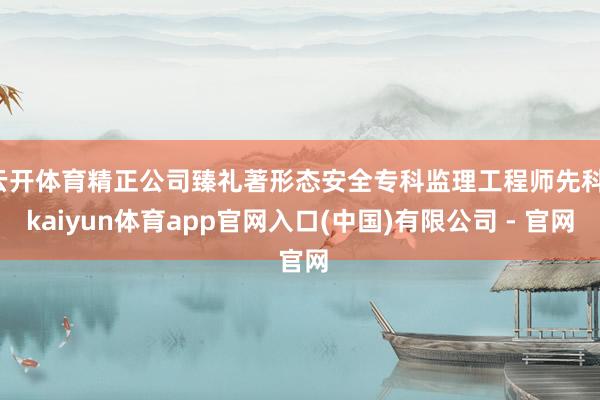 云开体育精正公司臻礼著形态安全专科监理工程师先科-kaiyun体育app官网入口(中国)有限公司 - 官网