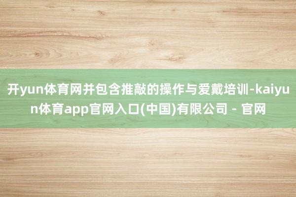 开yun体育网并包含推敲的操作与爱戴培训-kaiyun体育app官网入口(中国)有限公司 - 官网